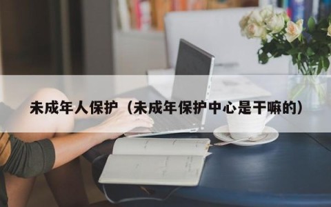 未成年人保护（未成年保护中心是干嘛的）