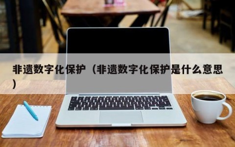 非遗数字化保护（非遗数字化保护是什么意思）